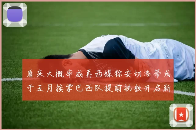 看来大概率成真西媒称安切洛蒂或于五月接掌巴西队提前执教开启新篇章